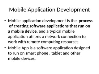 Mobile Application Development
• Mobile application development is the process
of creating software applications that run on
a mobile device, and a typical mobile
application utilizes a network connection to
work with remote computing resources.
• Mobile App is a software application designed
to run on smart phone , tablet and other
mobile devices.
 