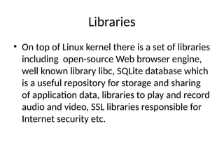 Libraries
• On top of Linux kernel there is a set of libraries
including open-source Web browser engine,
well known library libc, SQLite database which
is a useful repository for storage and sharing
of application data, libraries to play and record
audio and video, SSL libraries responsible for
Internet security etc.
 