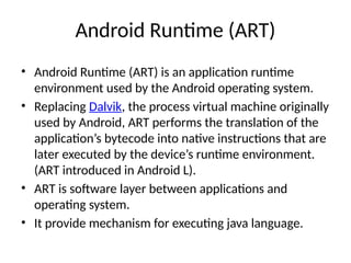 Android Runtime (ART)
• Android Runtime (ART) is an application runtime
environment used by the Android operating system.
• Replacing Dalvik, the process virtual machine originally
used by Android, ART performs the translation of the
application’s bytecode into native instructions that are
later executed by the device’s runtime environment.
(ART introduced in Android L).
• ART is software layer between applications and
operating system.
• It provide mechanism for executing java language.
 