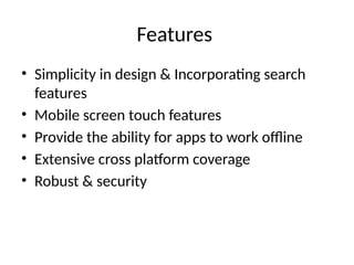 Features
• Simplicity in design & Incorporating search
features
• Mobile screen touch features
• Provide the ability for apps to work offline
• Extensive cross platform coverage
• Robust & security
 