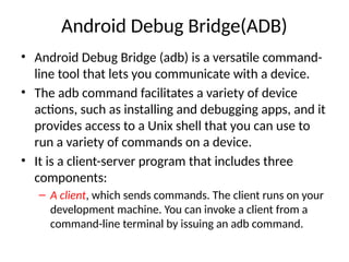 Android Debug Bridge(ADB)
• Android Debug Bridge (adb) is a versatile command-
line tool that lets you communicate with a device.
• The adb command facilitates a variety of device
actions, such as installing and debugging apps, and it
provides access to a Unix shell that you can use to
run a variety of commands on a device.
• It is a client-server program that includes three
components:
– A client, which sends commands. The client runs on your
development machine. You can invoke a client from a
command-line terminal by issuing an adb command.
 