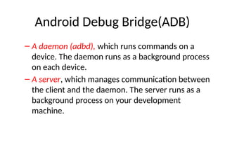 Android Debug Bridge(ADB)
– A daemon (adbd), which runs commands on a
device. The daemon runs as a background process
on each device.
– A server, which manages communication between
the client and the daemon. The server runs as a
background process on your development
machine.
 
