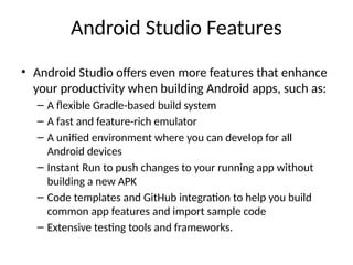 Android Studio Features
• Android Studio offers even more features that enhance
your productivity when building Android apps, such as:
– A flexible Gradle-based build system
– A fast and feature-rich emulator
– A unified environment where you can develop for all
Android devices
– Instant Run to push changes to your running app without
building a new APK
– Code templates and GitHub integration to help you build
common app features and import sample code
– Extensive testing tools and frameworks.
 