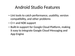 Android Studio Features
– Lint tools to catch performance, usability, version
compatibility, and other problems
– C++ and NDK support
– Built-in support for Google Cloud Platform, making
it easy to integrate Google Cloud Messaging and
App Engine
 