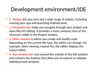 Development environment/IDE
• 1. Toolbar lets you carry out a wide range of actions, including
running your app and launching Android tools.
• 2. Navigation bar helps you navigate through your project and
open files for editing. It provides a more compact view of the
structure visible in the Project window.
• 3. Editor window is where you create and modify code.
Depending on the current file type, the editor can change. For
example, when viewing a layout file, the editor displays the
Layout Editor.
• 4. Tool window bar runs around the outside of the IDE window
and contains the buttons that allow you to expand or collapse
individual tool windows.
 