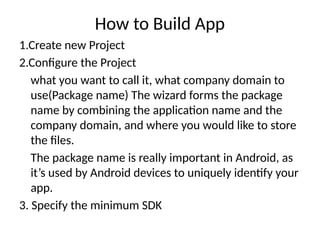 How to Build App
1.Create new Project
2.Configure the Project
what you want to call it, what company domain to
use(Package name) The wizard forms the package
name by combining the application name and the
company domain, and where you would like to store
the files.
The package name is really important in Android, as
it’s used by Android devices to uniquely identify your
app.
3. Specify the minimum SDK
 