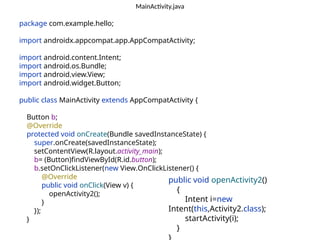 MainActivity.java
package com.example.hello;
import androidx.appcompat.app.AppCompatActivity;
import android.content.Intent;
import android.os.Bundle;
import android.view.View;
import android.widget.Button;
public class MainActivity extends AppCompatActivity {
Button b;
@Override
protected void onCreate(Bundle savedInstanceState) {
super.onCreate(savedInstanceState);
setContentView(R.layout.activity_main);
b= (Button)findViewById(R.id.button);
b.setOnClickListener(new View.OnClickListener() {
@Override
public void onClick(View v) {
openActivity2();
}
});
}
public void openActivity2()
{
Intent i=new
Intent(this,Activity2.class);
startActivity(i);
}
 