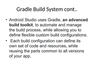 Gradle Build System cont..
• Android Studio uses Gradle, an advanced
build toolkit, to automate and manage
the build process, while allowing you to
define flexible custom build configurations.
• Each build configuration can define its
own set of code and resources, while
reusing the parts common to all versions
of your app.
 