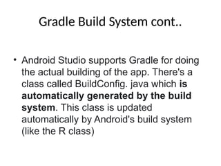 Gradle Build System cont..
• Android Studio supports Gradle for doing
the actual building of the app. There's a
class called BuildConfig. java which is
automatically generated by the build
system. This class is updated
automatically by Android's build system
(like the R class)
 