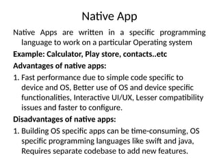 Native App
Native Apps are written in a specific programming
language to work on a particular Operating system
Example: Calculator, Play store, contacts..etc
Advantages of native apps:
1. Fast performance due to simple code specific to
device and OS, Better use of OS and device specific
functionalities, Interactive UI/UX, Lesser compatibility
issues and faster to configure.
Disadvantages of native apps:
1. Building OS specific apps can be time-consuming, OS
specific programming languages like swift and java,
Requires separate codebase to add new features.
 