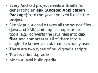 • Every Android project needs a Gradle for
generating an apk (Android Application
Package)from the .java and .xml files in the
project.
• Simply put, a gradle takes all the source files
(java and XML) and applies appropriate
tools, e.g., converts the java files into dex
files and compresses all of them into a
single file known as apk that is actually used.
• There are two types of build.gradle scripts
• Top-level build.gradle
• Module-level build.gradle
 