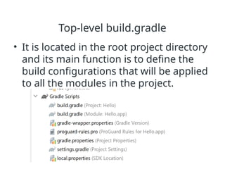 Top-level build.gradle
• It is located in the root project directory
and its main function is to define the
build configurations that will be applied
to all the modules in the project.
 