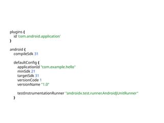 plugins {
id 'com.android.application'
}
android {
compileSdk 31
defaultConfig {
applicationId "com.example.hello"
minSdk 21
targetSdk 31
versionCode 1
versionName "1.0"
testInstrumentationRunner "androidx.test.runner.AndroidJUnitRunner"
}
 