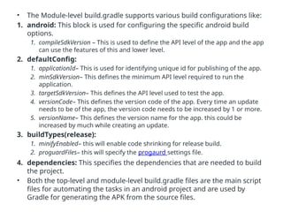 • The Module-level build.gradle supports various build configurations like:
1. android: This block is used for configuring the specific android build
options.
1. compileSdkVersion – This is used to define the API level of the app and the app
can use the features of this and lower level.
2. defaultConfig:
1. applicationId– This is used for identifying unique id for publishing of the app.
2. minSdkVersion– This defines the minimum API level required to run the
application.
3. targetSdkVersion– This defines the API level used to test the app.
4. versionCode– This defines the version code of the app. Every time an update
needs to be of the app, the version code needs to be increased by 1 or more.
5. versionName– This defines the version name for the app. this could be
increased by much while creating an update.
3. buildTypes(release):
1. minifyEnabled– this will enable code shrinking for release build.
2. proguardFiles– this will specify the progaurd settings file.
4. dependencies: This specifies the dependencies that are needed to build
the project.
• Both the top-level and module-level build.gradle files are the main script
files for automating the tasks in an android project and are used by
Gradle for generating the APK from the source files.
 