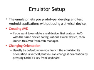 Emulator Setup
• The emulator lets you prototype, develop and test
Android applications without using a physical device.
• Creating AVD
– If you want to emulate a real device, first crate an AVD
with the same device configurations as real device, then
launch this AVD from AVD manager.
• Changing Orientation
– Usually by default when you launch the emulator, its
orientation is vertical, but you can change it orientation by
pressing Ctrl+F11 key from keyboard.
 