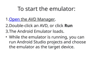 To start the emulator:
1.Open the AVD Manager.
2.Double-click an AVD, or click Run
3.The Android Emulator loads.
• While the emulator is running, you can
run Android Studio projects and choose
the emulator as the target device.
 