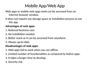 Mobile App/Web App
Web apps or mobile web apps work can be accessed from an
internet browser window.
It does not require any storage space or installation process to use
the app
Advantages of web apps:
1. Reduced business cost.
2. No installation needed.
3. Better reach as it can be accessed from anywhere.
4. Always up-to-date.
Disadvantages of web apps:
1. Web apps fail to work when you are offline.
2. Limited number of functionalities as compared to Native apps.
3. It takes a longer time to develop.
4. Security risk.
 