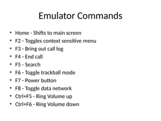 Emulator Commands
• Home - Shifts to main screen
• F2 - Toggles context sensitive menu
• F3 - Bring out call log
• F4 - End call
• F5 - Search
• F6 - Toggle trackball mode
• F7 - Power button
• F8 - Toggle data network
• Ctrl+F5 - Ring Volume up
• Ctrl+F6 - Ring Volume down
 