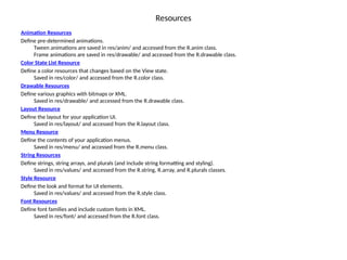 Resources
Animation Resources
Define pre-determined animations.
Tween animations are saved in res/anim/ and accessed from the R.anim class.
Frame animations are saved in res/drawable/ and accessed from the R.drawable class.
Color State List Resource
Define a color resources that changes based on the View state.
Saved in res/color/ and accessed from the R.color class.
Drawable Resources
Define various graphics with bitmaps or XML.
Saved in res/drawable/ and accessed from the R.drawable class.
Layout Resource
Define the layout for your application UI.
Saved in res/layout/ and accessed from the R.layout class.
Menu Resource
Define the contents of your application menus.
Saved in res/menu/ and accessed from the R.menu class.
String Resources
Define strings, string arrays, and plurals (and include string formatting and styling).
Saved in res/values/ and accessed from the R.string, R.array, and R.plurals classes.
Style Resource
Define the look and format for UI elements.
Saved in res/values/ and accessed from the R.style class.
Font Resources
Define font families and include custom fonts in XML.
Saved in res/font/ and accessed from the R.font class.
 