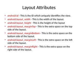 Layout Attributes
• android:id - This is the ID which uniquely identifies the view.
• android:layout_width - This is the width of the layout.
• android:layout_height - This is the height of the layout
• android:layout_marginTop - This is the extra space on the top
side of the layout.
• android:layout_marginBottom - This is the extra space on the
bottom side of the layout.
• android:layout_marginLeft - This is the extra space on the left
side of the layout.
• android:layout_marginRight - This is the extra space on the
right side of the layout.
 