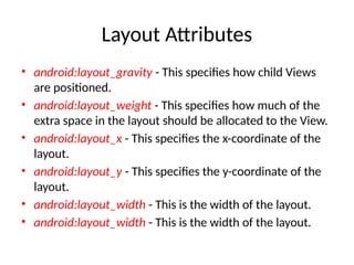 Layout Attributes
• android:layout_gravity - This specifies how child Views
are positioned.
• android:layout_weight - This specifies how much of the
extra space in the layout should be allocated to the View.
• android:layout_x - This specifies the x-coordinate of the
layout.
• android:layout_y - This specifies the y-coordinate of the
layout.
• android:layout_width - This is the width of the layout.
• android:layout_width - This is the width of the layout.
 