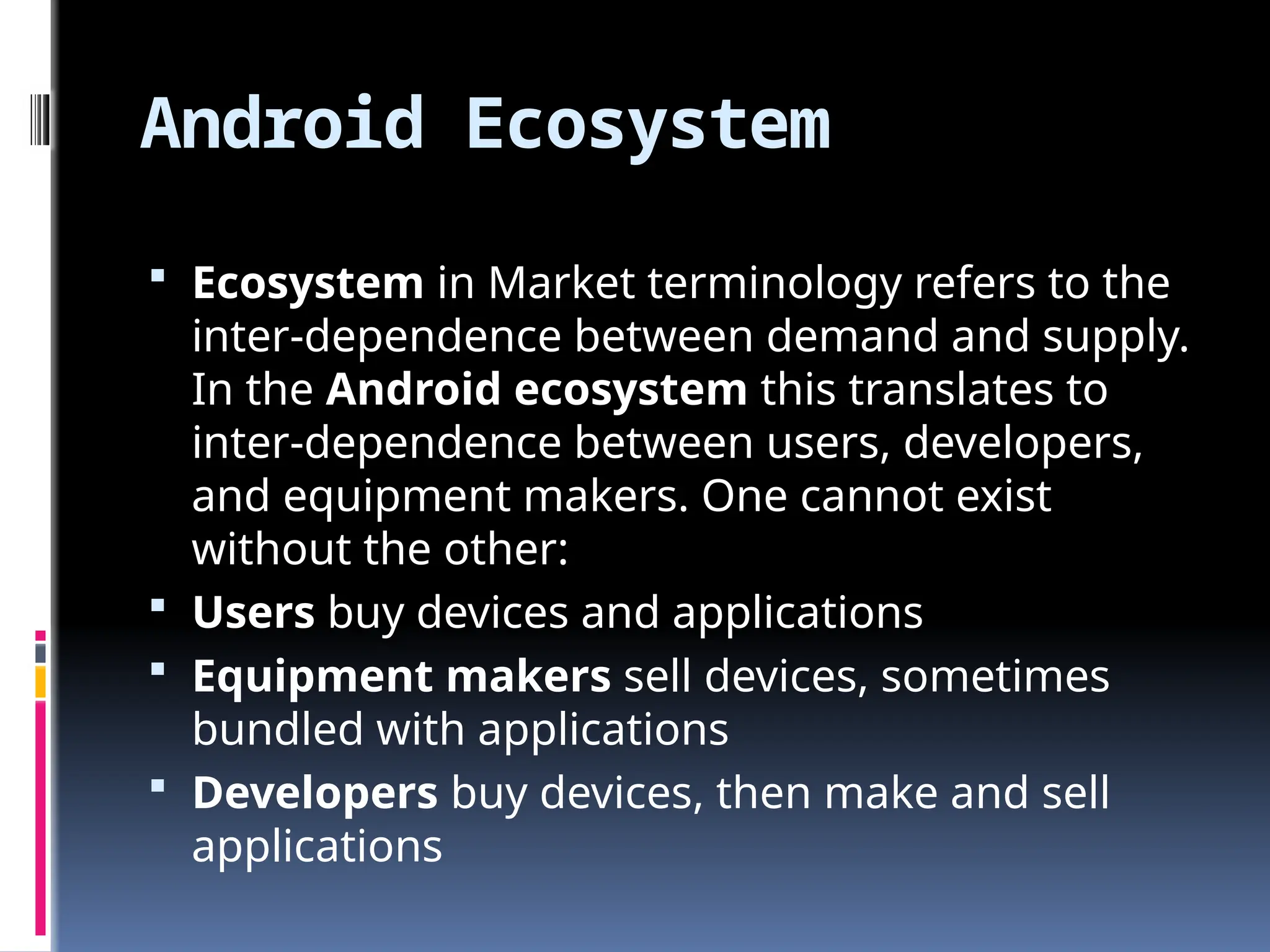 Android Ecosystem
 Ecosystem in Market terminology refers to the
inter-dependence between demand and supply.
In the Android ecosystem this translates to
inter-dependence between users, developers,
and equipment makers. One cannot exist
without the other:
 Users buy devices and applications
 Equipment makers sell devices, sometimes
bundled with applications
 Developers buy devices, then make and sell
applications
 