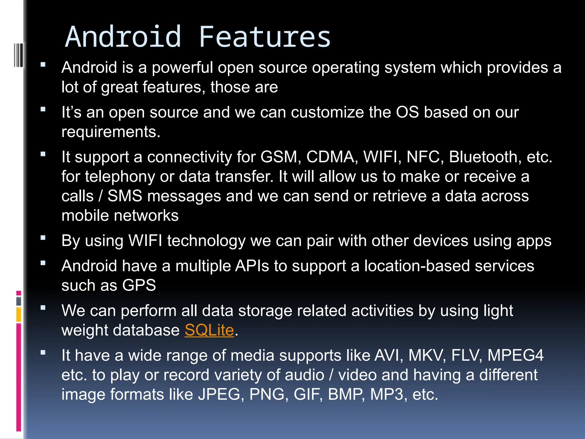 Android Features
 Android is a powerful open source operating system which provides a
lot of great features, those are
 It’s an open source and we can customize the OS based on our
requirements.
 It support a connectivity for GSM, CDMA, WIFI, NFC, Bluetooth, etc.
for telephony or data transfer. It will allow us to make or receive a
calls / SMS messages and we can send or retrieve a data across
mobile networks
 By using WIFI technology we can pair with other devices using apps
 Android have a multiple APIs to support a location-based services
such as GPS
 We can perform all data storage related activities by using light
weight database SQLite.
 It have a wide range of media supports like AVI, MKV, FLV, MPEG4
etc. to play or record variety of audio / video and having a different
image formats like JPEG, PNG, GIF, BMP, MP3, etc.
 