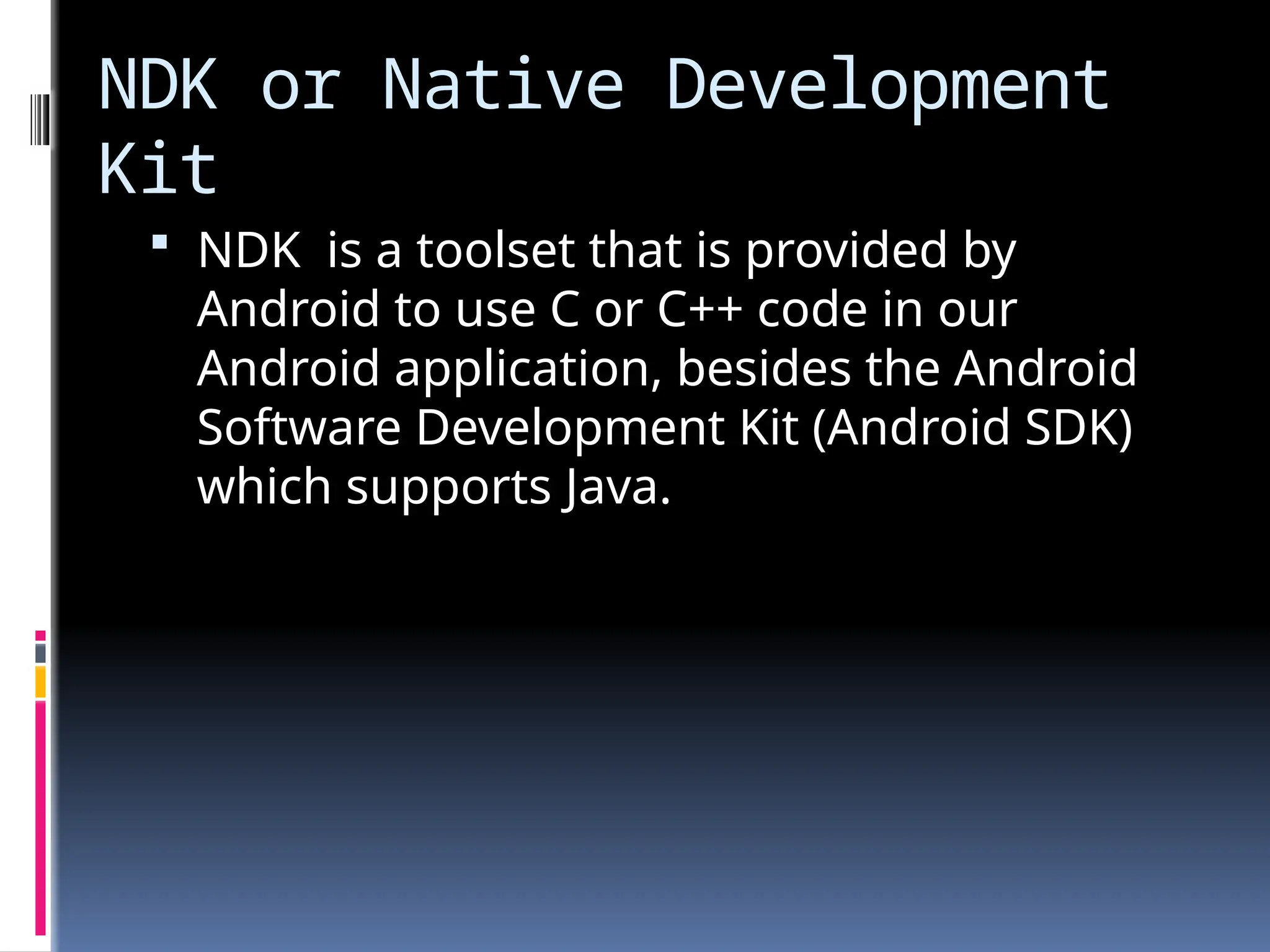 NDK or Native Development
Kit
 NDK is a toolset that is provided by
Android to use C or C++ code in our
Android application, besides the Android
Software Development Kit (Android SDK)
which supports Java.
 