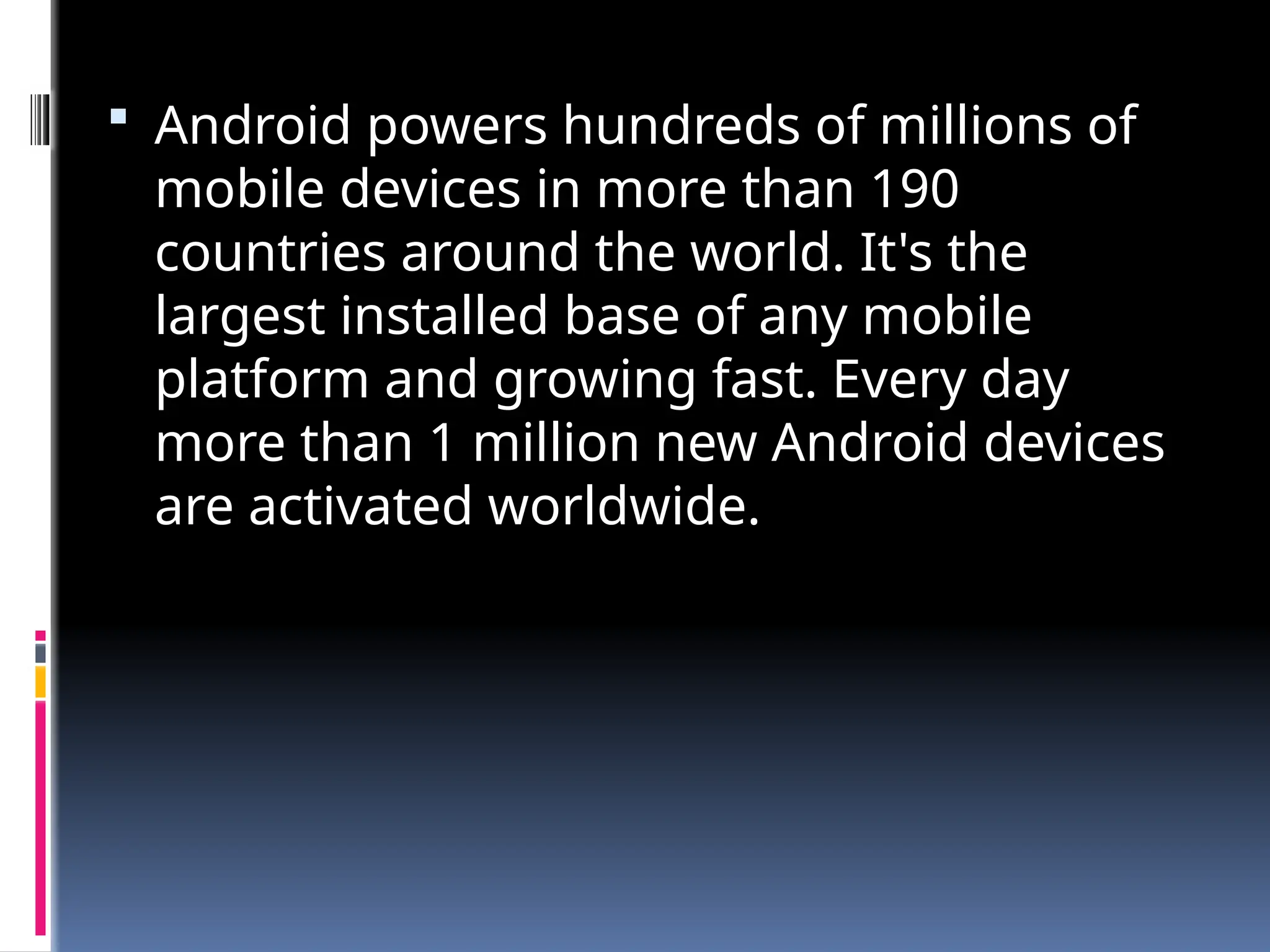  Android powers hundreds of millions of
mobile devices in more than 190
countries around the world. It's the
largest installed base of any mobile
platform and growing fast. Every day
more than 1 million new Android devices
are activated worldwide.
 