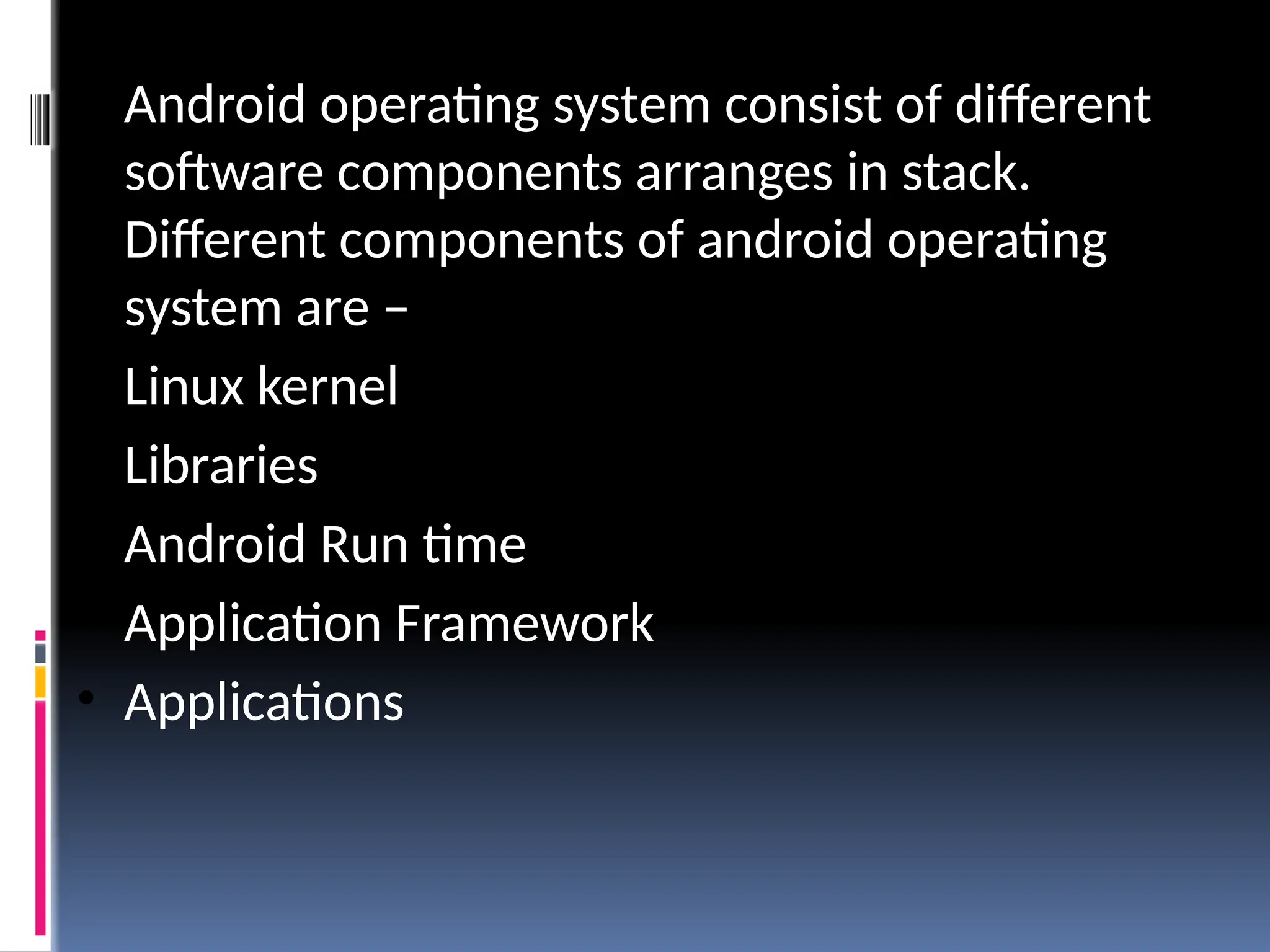 • Android operating system consist of different
software components arranges in stack.
Different components of android operating
system are –
• Linux kernel
• Libraries
• Android Run time
• Application Framework
• Applications
 
