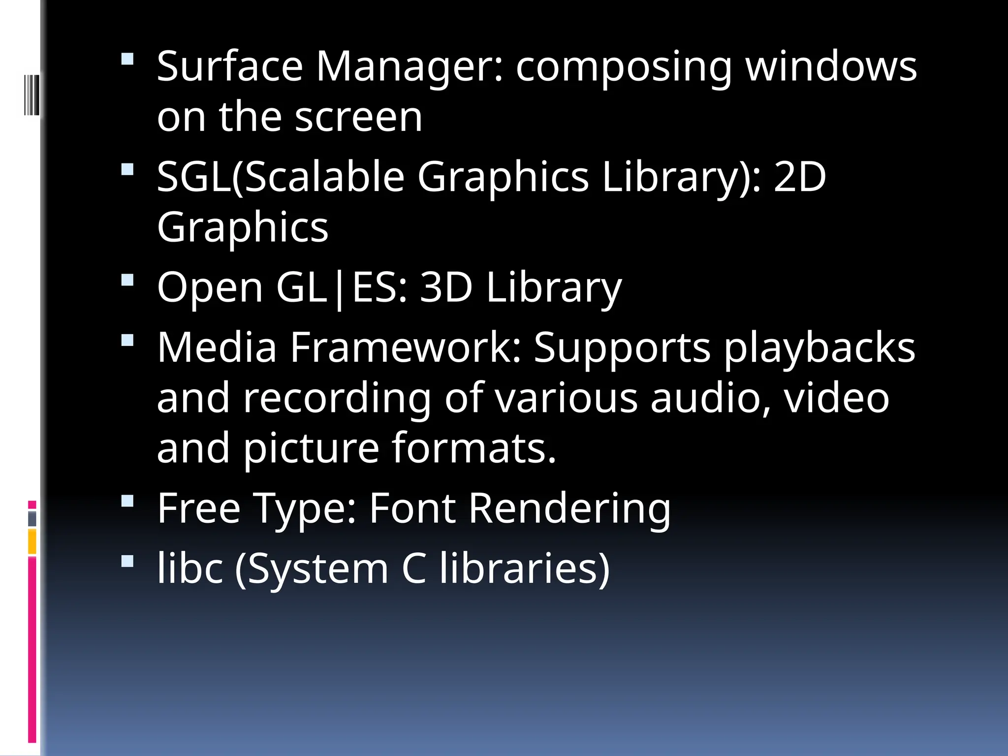  Surface Manager: composing windows
on the screen
 SGL(Scalable Graphics Library): 2D
Graphics
 Open GL|ES: 3D Library
 Media Framework: Supports playbacks
and recording of various audio, video
and picture formats.
 Free Type: Font Rendering
 libc (System C libraries)
 