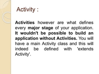 Activity :
Activities however are what defines
every major stage of your application.
It wouldn't be possible to build an
application without Activities. You will
have a main Activity class and this will
indeed be defined with 'extends
Activity'.
 