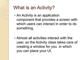 What is an Activity?
 An Activity is an application
component that provides a screen with
which users can interact in order to do
something.
 Almost all activities interact with the
user, so the Activity class takes care of
creating a window for you in which
you can place your UI.
 