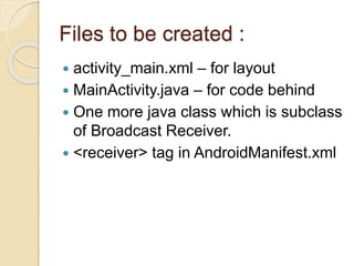 Files to be created :
 activity_main.xml – for layout
 MainActivity.java – for code behind
 One more java class which is subclass
of Broadcast Receiver.
 <receiver> tag in AndroidManifest.xml
 