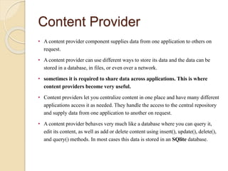 Content Provider
• A content provider component supplies data from one application to others on
request.
• A content provider can use different ways to store its data and the data can be
stored in a database, in files, or even over a network.
• sometimes it is required to share data across applications. This is where
content providers become very useful.
• Content providers let you centralize content in one place and have many different
applications access it as needed. They handle the access to the central repository
and supply data from one application to another on request.
• A content provider behaves very much like a database where you can query it,
edit its content, as well as add or delete content using insert(), update(), delete(),
and query() methods. In most cases this data is stored in an SQlite database.
 