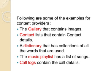 Following are some of the examples for
content providers :
 The Gallery that contains images.
 Contact lists that contain Contact
details.
 A dictionary that has collections of all
the words that are used.
 The music playlist has a list of songs.
 Call logs contain the call details.
 