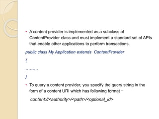 • A content provider is implemented as a subclass of
ContentProvider class and must implement a standard set of APIs
that enable other applications to perform transactions.
public class My Application extends ContentProvider
{
………
}
• To query a content provider, you specify the query string in the
form of a content URI which has following format −
content://<authority>/<path>/<optional_id>
 