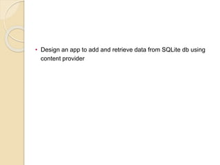 • Design an app to add and retrieve data from SQLite db using
content provider
 