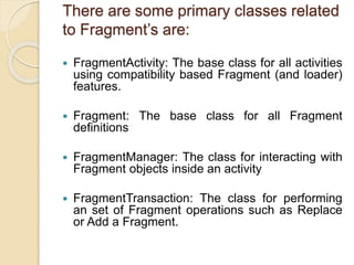 There are some primary classes related
to Fragment’s are:
 FragmentActivity: The base class for all activities
using compatibility based Fragment (and loader)
features.
 Fragment: The base class for all Fragment
definitions
 FragmentManager: The class for interacting with
Fragment objects inside an activity
 FragmentTransaction: The class for performing
an set of Fragment operations such as Replace
or Add a Fragment.
 