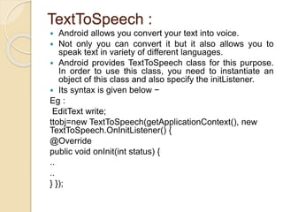 TextToSpeech :
 Android allows you convert your text into voice.
 Not only you can convert it but it also allows you to
speak text in variety of different languages.
 Android provides TextToSpeech class for this purpose.
In order to use this class, you need to instantiate an
object of this class and also specify the initListener.
 Its syntax is given below −
Eg :
EditText write;
ttobj=new TextToSpeech(getApplicationContext(), new
TextToSpeech.OnInitListener() {
@Override
public void onInit(int status) {
..
..
} });
 