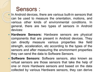 Sensors :
 In Android devices, there are various built-in sensors that
can be used to measure the orientation, motions, and
various other kinds of environmental conditions. In
general, there are two types of sensors in Android
devices:
 Hardware Sensors: Hardware sensors are physical
components that are present in Android devices. They
can directly measure various properties like field
strength, acceleration, etc according to the types of the
sensors and after measuring the environment properties
they can send the data to Software Sensors.
 Software Sensors: Software sensors, also known as
virtual sensors are those sensors that take the help of
one or more Hardware sensors and based on the data
collected by various Hardware sensors, they can derive
 