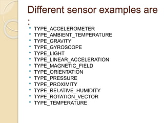 Different sensor examples are
: TYPE_ACCELEROMETER
 TYPE_AMBIENT_TEMPERATURE
 TYPE_GRAVITY
 TYPE_GYROSCOPE
 TYPE_LIGHT
 TYPE_LINEAR_ACCELERATION
 TYPE_MAGNETIC_FIELD
 TYPE_ORIENTATION
 TYPE_PRESSURE
 TYPE_PROXIMITY
 TYPE_RELATIVE_HUMIDITY
 TYPE_ROTATION_VECTOR
 TYPE_TEMPERATURE
 