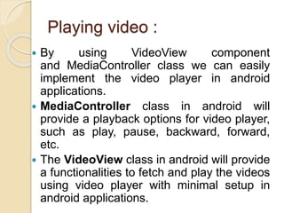 Playing video :
 By using VideoView component
and MediaController class we can easily
implement the video player in android
applications.
 MediaController class in android will
provide a playback options for video player,
such as play, pause, backward, forward,
etc.
 The VideoView class in android will provide
a functionalities to fetch and play the videos
using video player with minimal setup in
android applications.
 