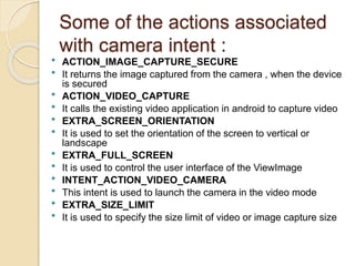 Some of the actions associated
with camera intent :
 ACTION_IMAGE_CAPTURE_SECURE
 It returns the image captured from the camera , when the device
is secured
 ACTION_VIDEO_CAPTURE
 It calls the existing video application in android to capture video
 EXTRA_SCREEN_ORIENTATION
 It is used to set the orientation of the screen to vertical or
landscape
 EXTRA_FULL_SCREEN
 It is used to control the user interface of the ViewImage
 INTENT_ACTION_VIDEO_CAMERA
 This intent is used to launch the camera in the video mode
 EXTRA_SIZE_LIMIT
 It is used to specify the size limit of video or image capture size
 