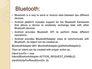 Bluetooth:
 Bluetooth is a way to send or receive data between two different
devices.
 Android platform includes support for the Bluetooth framework
that allows a device to wirelessly exchange data with other
Bluetooth devices.
 Android provides Bluetooth API to perform these different
operations.
 Android provides BluetoothAdapter class to communicate with
Bluetooth. Its object can be created as :
BluetoothAdapter BA= BluetoothAdapter.getDefaultAdapter();
Then an intent can be created with proper action as :
Intent turnOn = new
Intent(BluetoothAdapter.ACTION_REQUEST_ENABLE);
startActivityForResult(turnOn, 0);
 