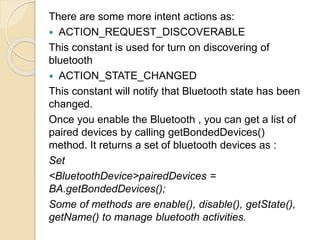 There are some more intent actions as:
 ACTION_REQUEST_DISCOVERABLE
This constant is used for turn on discovering of
bluetooth
 ACTION_STATE_CHANGED
This constant will notify that Bluetooth state has been
changed.
Once you enable the Bluetooth , you can get a list of
paired devices by calling getBondedDevices()
method. It returns a set of bluetooth devices as :
Set
<BluetoothDevice>pairedDevices =
BA.getBondedDevices();
Some of methods are enable(), disable(), getState(),
getName() to manage bluetooth activities.
 