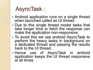 AsyncTask :
 Android application runs on a single thread
when launched called as UI thread.
 Due to this single thread model tasks that
take longer time to fetch the response can
make the application non-responsive.
 To avoid this we use android AsyncTask to
perform the heavy tasks in background on
a dedicated thread and passing the results
back to the UI thread.
 Hence use of AsyncTask in android
application keeps the UI thread responsive
at all times.
 