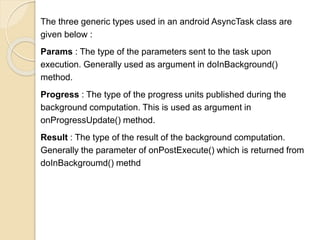 The three generic types used in an android AsyncTask class are
given below :
Params : The type of the parameters sent to the task upon
execution. Generally used as argument in doInBackground()
method.
Progress : The type of the progress units published during the
background computation. This is used as argument in
onProgressUpdate() method.
Result : The type of the result of the background computation.
Generally the parameter of onPostExecute() which is returned from
doInBackgroumd() methd
 