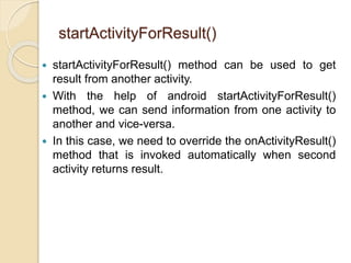 startActivityForResult()
 startActivityForResult() method can be used to get
result from another activity.
 With the help of android startActivityForResult()
method, we can send information from one activity to
another and vice-versa.
 In this case, we need to override the onActivityResult()
method that is invoked automatically when second
activity returns result.
 