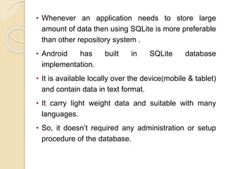 • Whenever an application needs to store large
amount of data then using SQLite is more preferable
than other repository system .
• Android has built in SQLite database
implementation.
• It is available locally over the device(mobile & tablet)
and contain data in text format.
• It carry light weight data and suitable with many
languages.
• So, it doesn’t required any administration or setup
procedure of the database.
 
